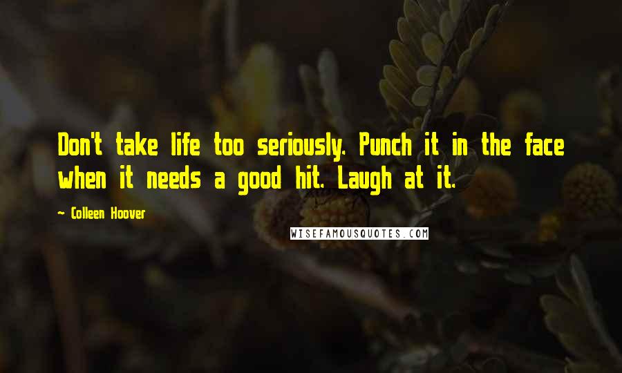 Colleen Hoover Quotes: Don't take life too seriously. Punch it in the face when it needs a good hit. Laugh at it.