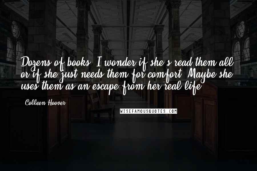 Colleen Hoover Quotes: Dozens of books. I wonder if she's read them all, or if she just needs them for comfort. Maybe she uses them as an escape from her real life.