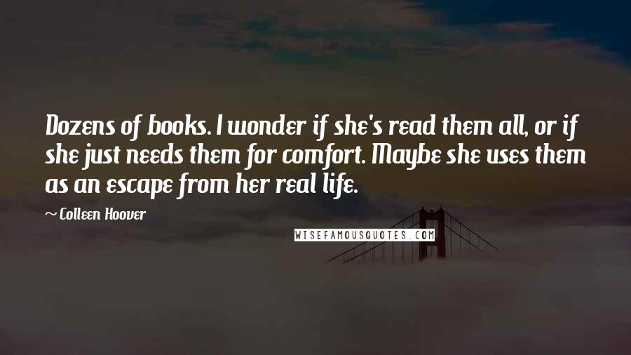 Colleen Hoover Quotes: Dozens of books. I wonder if she's read them all, or if she just needs them for comfort. Maybe she uses them as an escape from her real life.