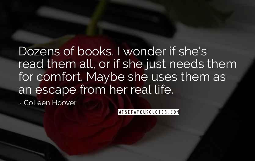 Colleen Hoover Quotes: Dozens of books. I wonder if she's read them all, or if she just needs them for comfort. Maybe she uses them as an escape from her real life.