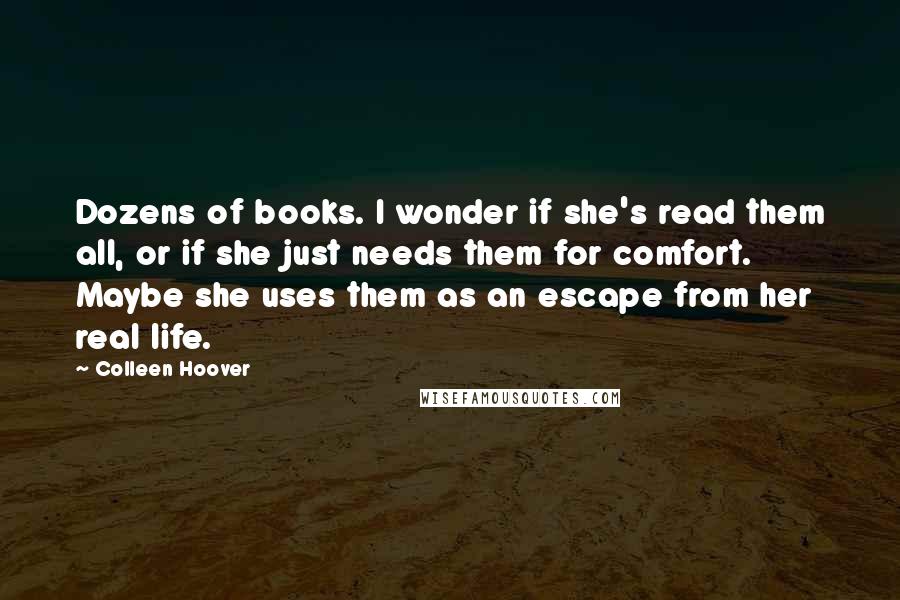 Colleen Hoover Quotes: Dozens of books. I wonder if she's read them all, or if she just needs them for comfort. Maybe she uses them as an escape from her real life.