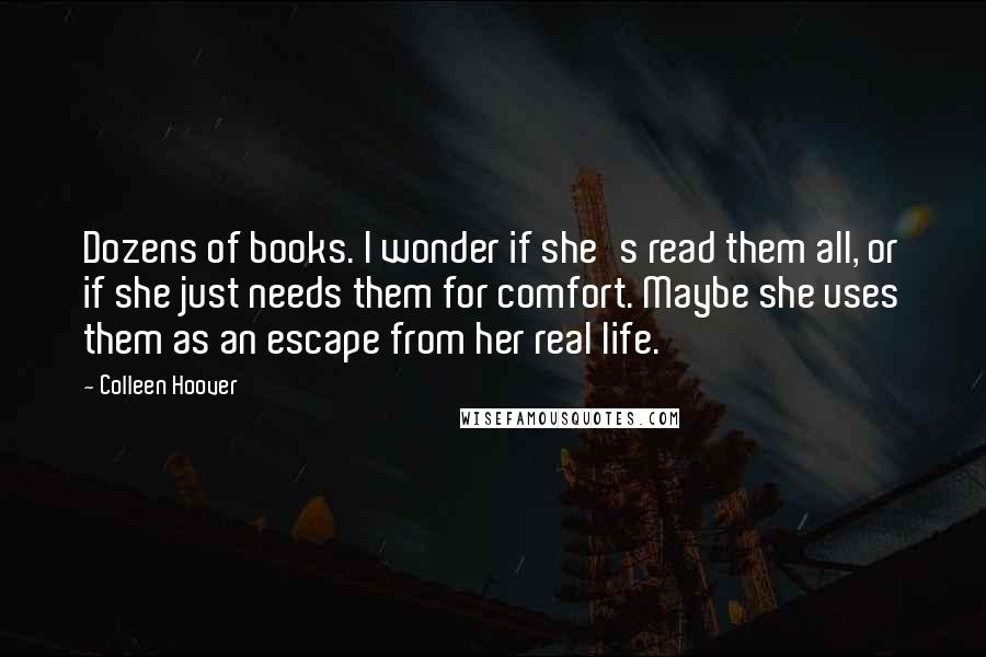 Colleen Hoover Quotes: Dozens of books. I wonder if she's read them all, or if she just needs them for comfort. Maybe she uses them as an escape from her real life.