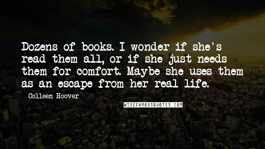 Colleen Hoover Quotes: Dozens of books. I wonder if she's read them all, or if she just needs them for comfort. Maybe she uses them as an escape from her real life.