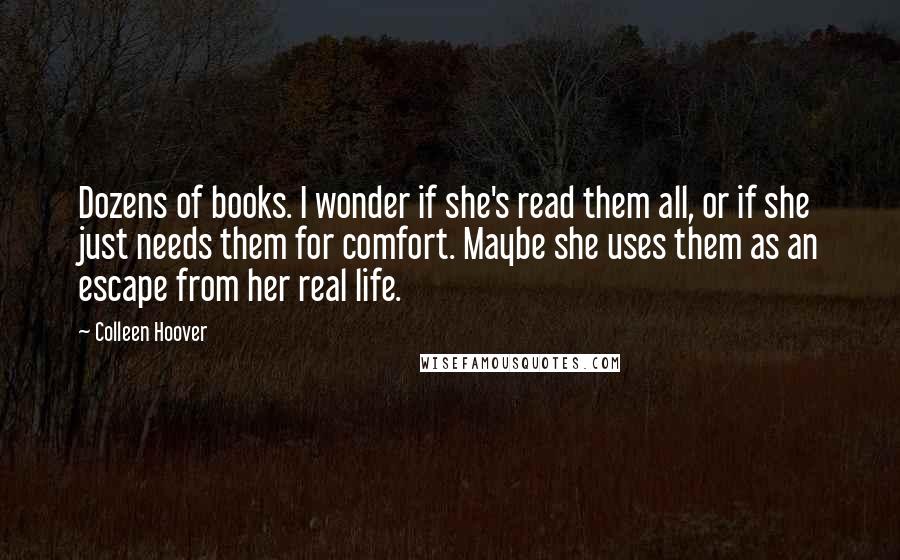 Colleen Hoover Quotes: Dozens of books. I wonder if she's read them all, or if she just needs them for comfort. Maybe she uses them as an escape from her real life.