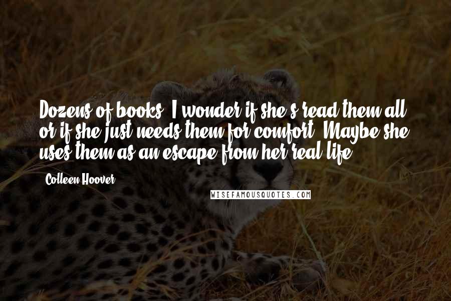 Colleen Hoover Quotes: Dozens of books. I wonder if she's read them all, or if she just needs them for comfort. Maybe she uses them as an escape from her real life.