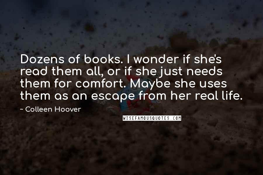 Colleen Hoover Quotes: Dozens of books. I wonder if she's read them all, or if she just needs them for comfort. Maybe she uses them as an escape from her real life.