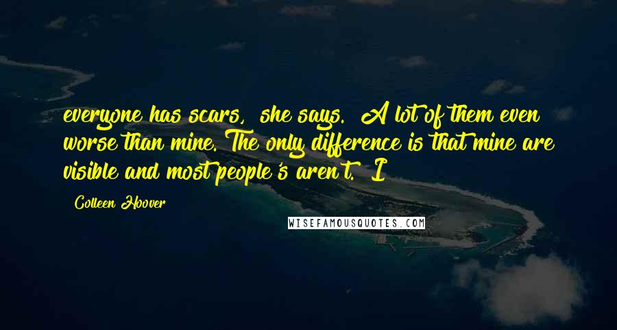 Colleen Hoover Quotes: everyone has scars," she says. "A lot of them even worse than mine. The only difference is that mine are visible and most people's aren't." I