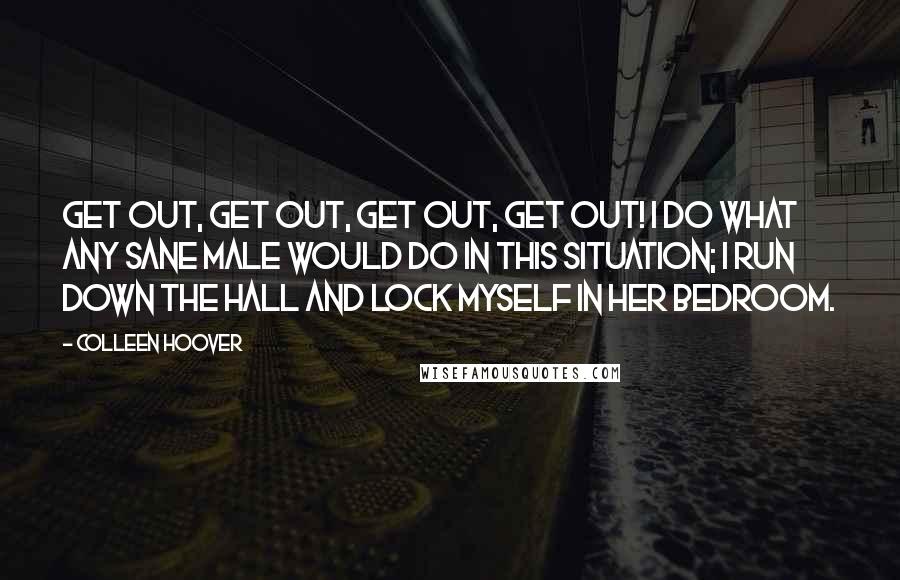 Colleen Hoover Quotes: Get out, Get out, get out, get out! I do what any sane male would do in this situation; I run down the hall and lock myself in her bedroom.