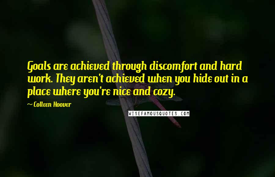 Colleen Hoover Quotes: Goals are achieved through discomfort and hard work. They aren't achieved when you hide out in a place where you're nice and cozy.