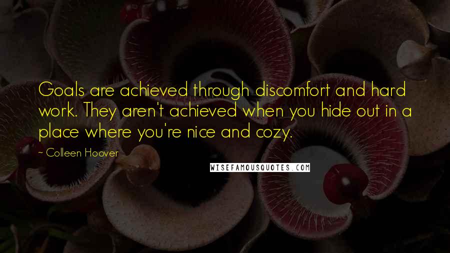 Colleen Hoover Quotes: Goals are achieved through discomfort and hard work. They aren't achieved when you hide out in a place where you're nice and cozy.