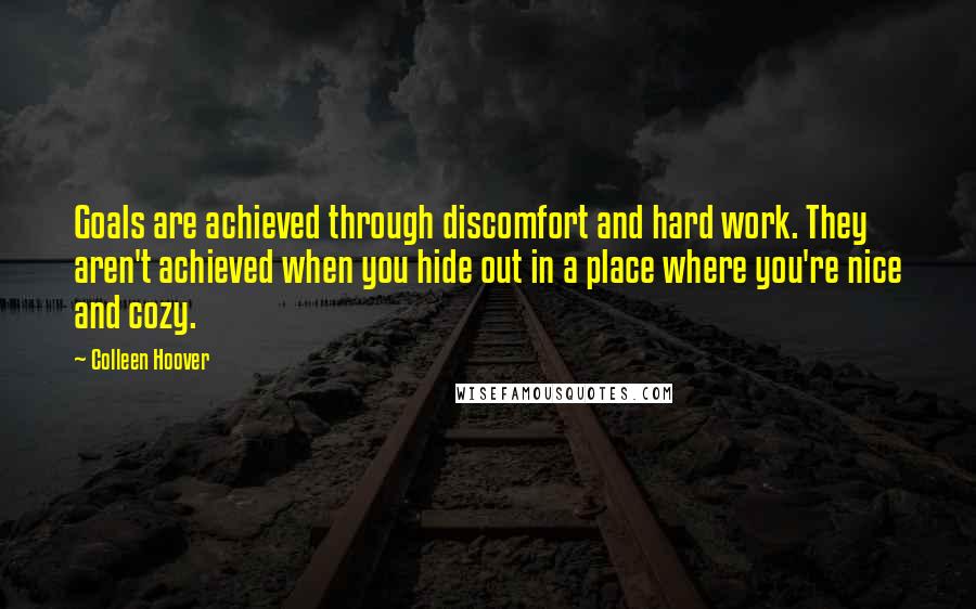 Colleen Hoover Quotes: Goals are achieved through discomfort and hard work. They aren't achieved when you hide out in a place where you're nice and cozy.