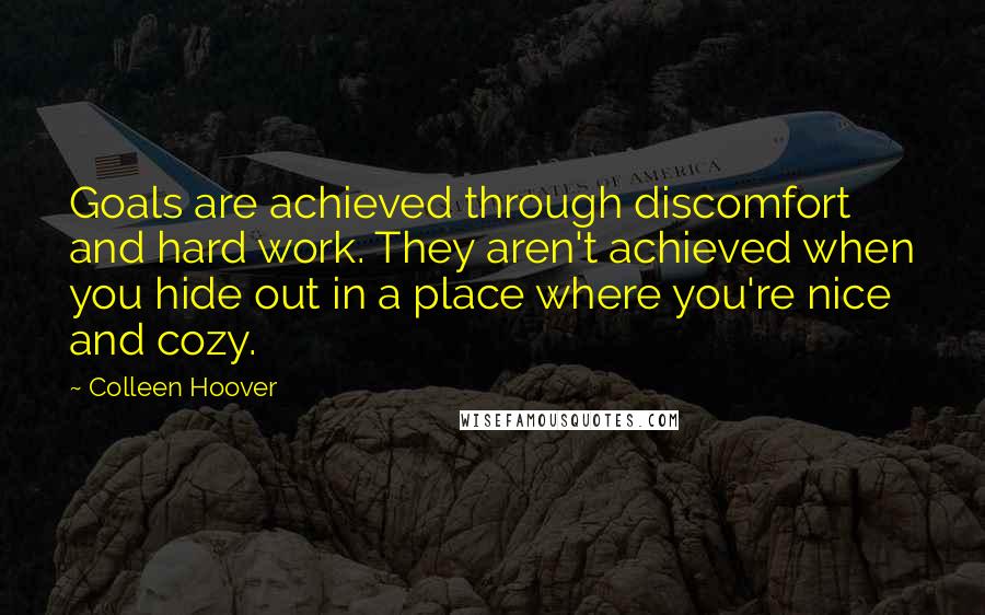 Colleen Hoover Quotes: Goals are achieved through discomfort and hard work. They aren't achieved when you hide out in a place where you're nice and cozy.