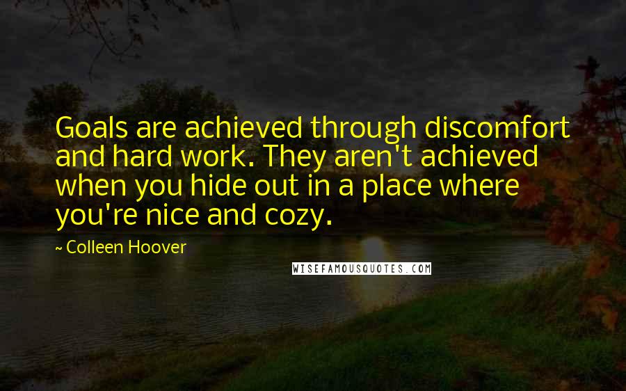 Colleen Hoover Quotes: Goals are achieved through discomfort and hard work. They aren't achieved when you hide out in a place where you're nice and cozy.