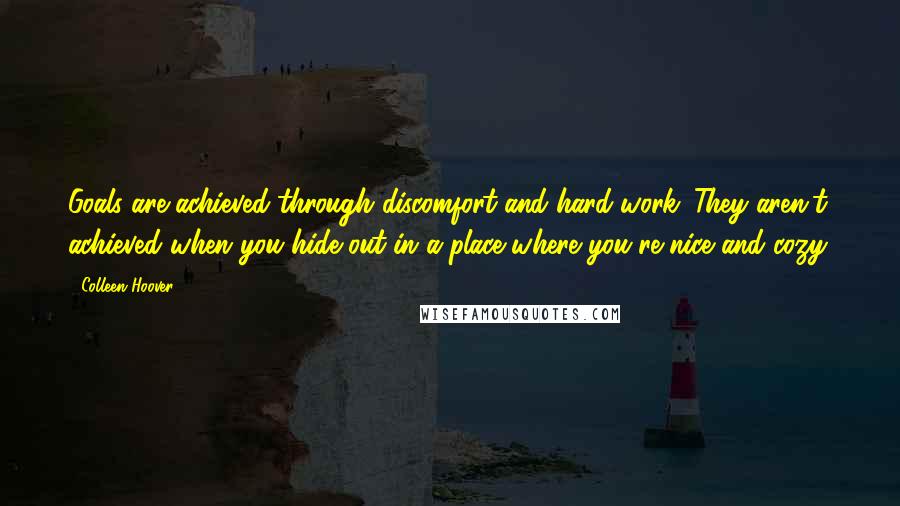 Colleen Hoover Quotes: Goals are achieved through discomfort and hard work. They aren't achieved when you hide out in a place where you're nice and cozy.