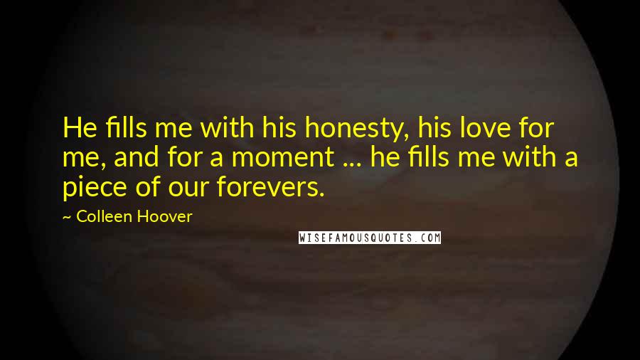 Colleen Hoover Quotes: He fills me with his honesty, his love for me, and for a moment ... he fills me with a piece of our forevers.