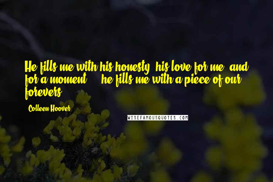 Colleen Hoover Quotes: He fills me with his honesty, his love for me, and for a moment ... he fills me with a piece of our forevers.