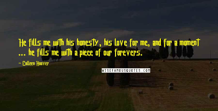 Colleen Hoover Quotes: He fills me with his honesty, his love for me, and for a moment ... he fills me with a piece of our forevers.