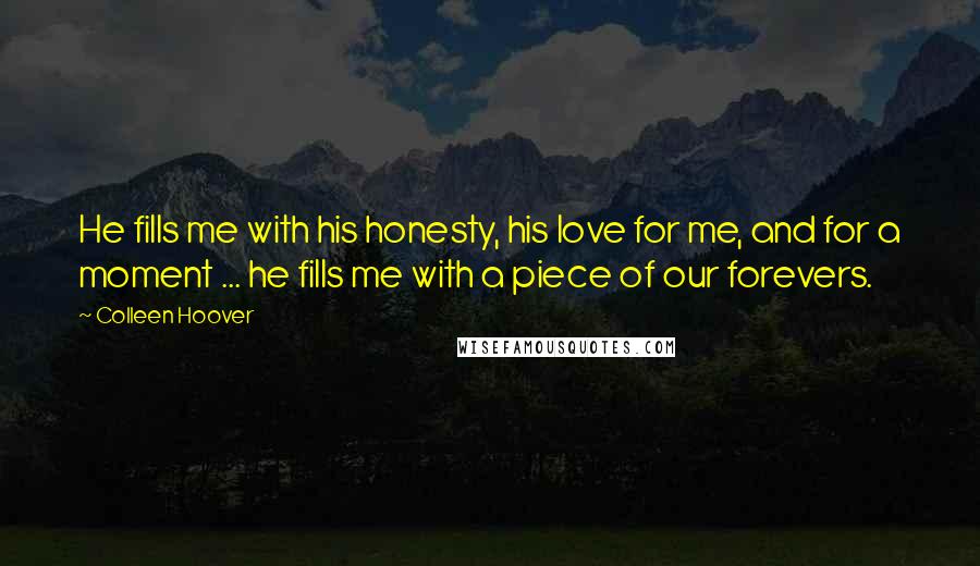 Colleen Hoover Quotes: He fills me with his honesty, his love for me, and for a moment ... he fills me with a piece of our forevers.