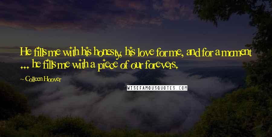 Colleen Hoover Quotes: He fills me with his honesty, his love for me, and for a moment ... he fills me with a piece of our forevers.