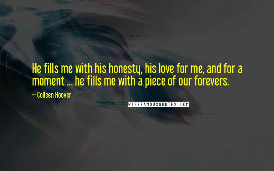 Colleen Hoover Quotes: He fills me with his honesty, his love for me, and for a moment ... he fills me with a piece of our forevers.