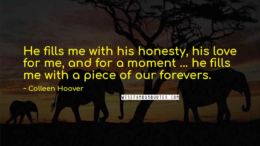 Colleen Hoover Quotes: He fills me with his honesty, his love for me, and for a moment ... he fills me with a piece of our forevers.