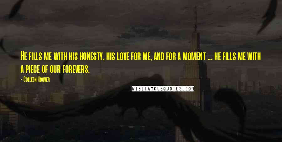 Colleen Hoover Quotes: He fills me with his honesty, his love for me, and for a moment ... he fills me with a piece of our forevers.