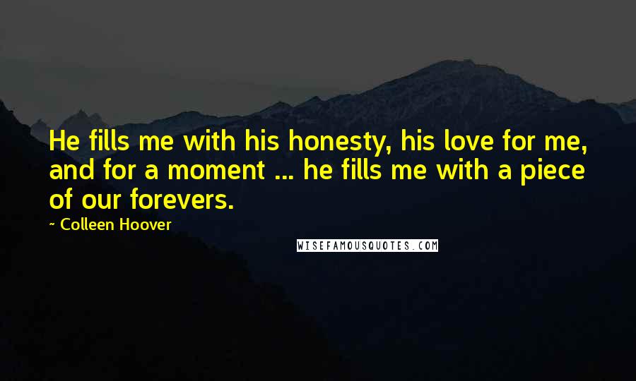 Colleen Hoover Quotes: He fills me with his honesty, his love for me, and for a moment ... he fills me with a piece of our forevers.