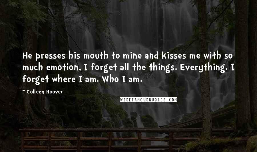 Colleen Hoover Quotes: He presses his mouth to mine and kisses me with so much emotion, I forget all the things. Everything. I forget where I am. Who I am.