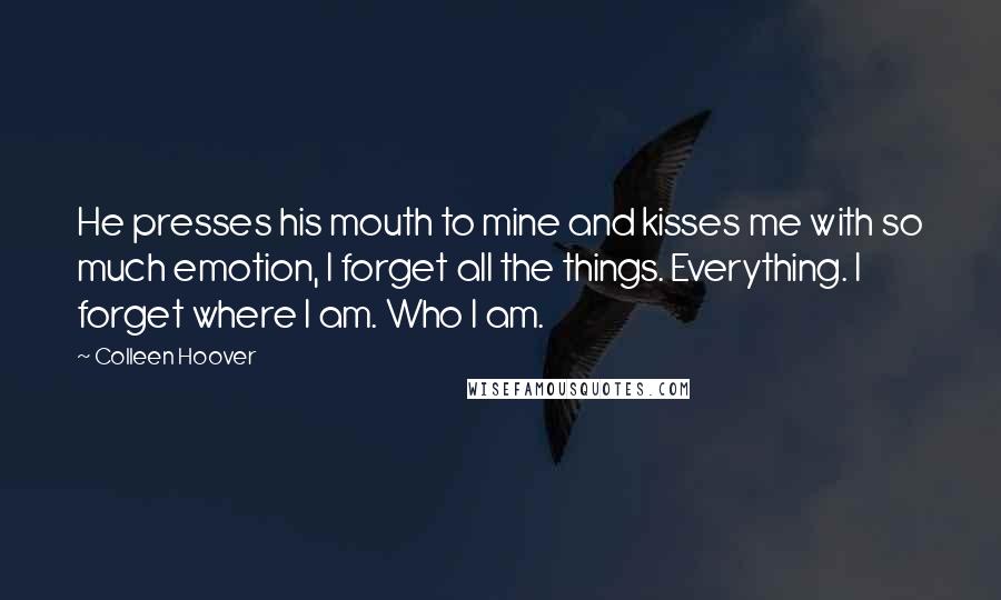 Colleen Hoover Quotes: He presses his mouth to mine and kisses me with so much emotion, I forget all the things. Everything. I forget where I am. Who I am.