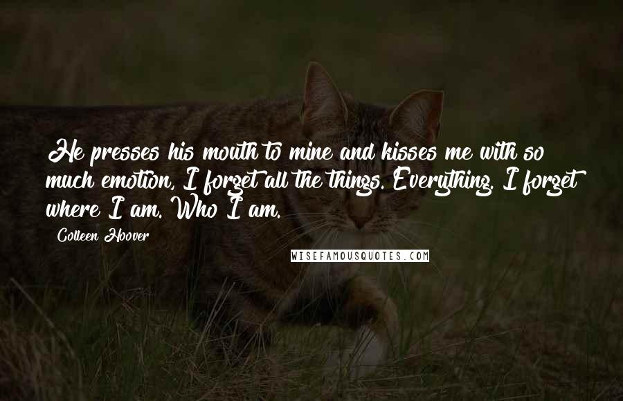 Colleen Hoover Quotes: He presses his mouth to mine and kisses me with so much emotion, I forget all the things. Everything. I forget where I am. Who I am.