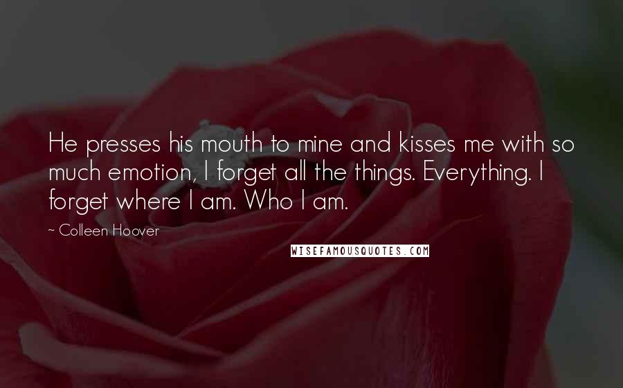Colleen Hoover Quotes: He presses his mouth to mine and kisses me with so much emotion, I forget all the things. Everything. I forget where I am. Who I am.