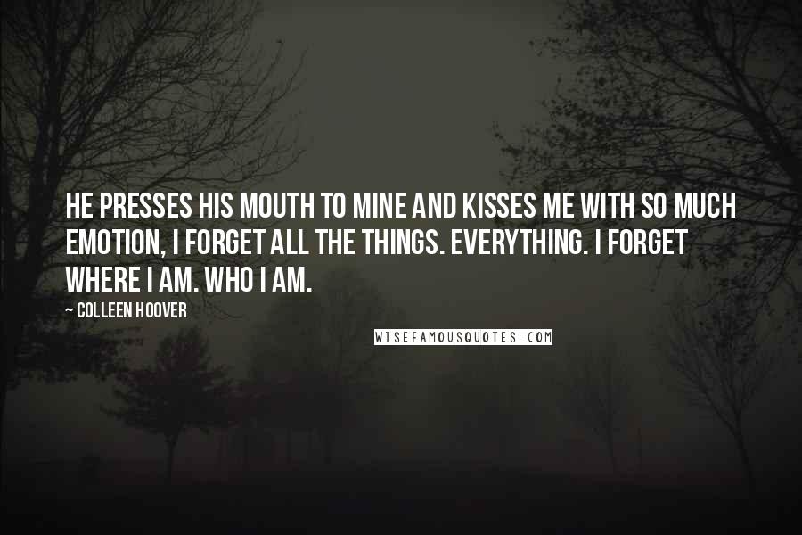 Colleen Hoover Quotes: He presses his mouth to mine and kisses me with so much emotion, I forget all the things. Everything. I forget where I am. Who I am.