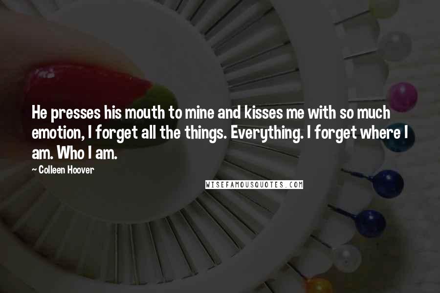 Colleen Hoover Quotes: He presses his mouth to mine and kisses me with so much emotion, I forget all the things. Everything. I forget where I am. Who I am.