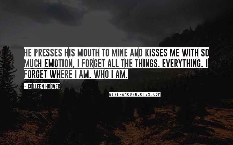 Colleen Hoover Quotes: He presses his mouth to mine and kisses me with so much emotion, I forget all the things. Everything. I forget where I am. Who I am.
