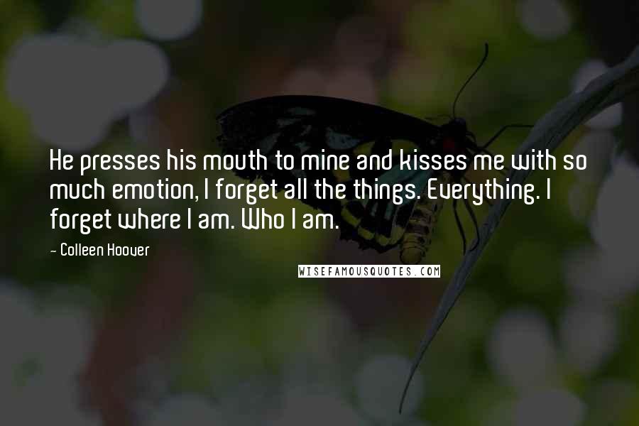 Colleen Hoover Quotes: He presses his mouth to mine and kisses me with so much emotion, I forget all the things. Everything. I forget where I am. Who I am.