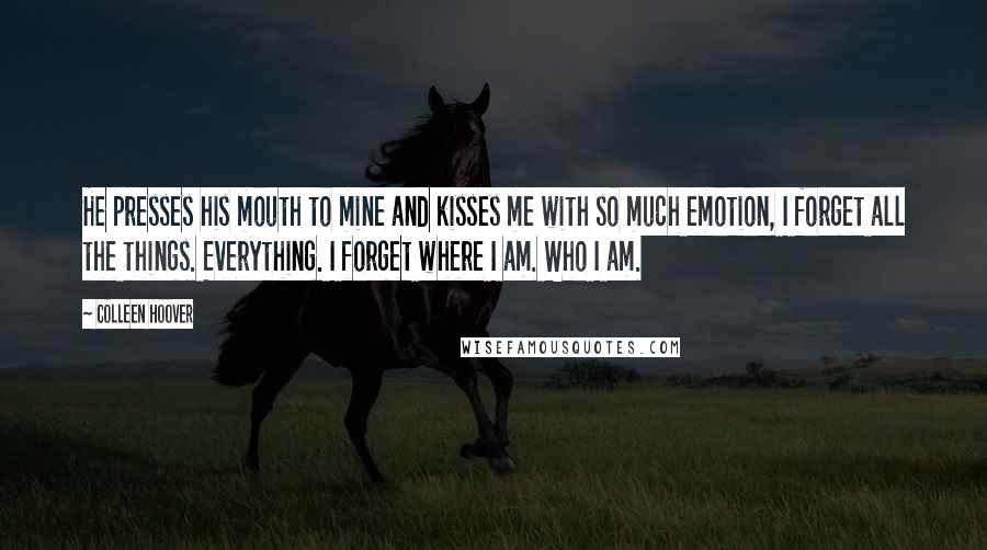 Colleen Hoover Quotes: He presses his mouth to mine and kisses me with so much emotion, I forget all the things. Everything. I forget where I am. Who I am.