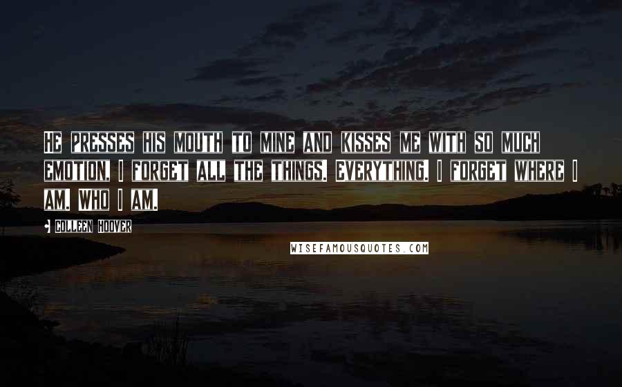 Colleen Hoover Quotes: He presses his mouth to mine and kisses me with so much emotion, I forget all the things. Everything. I forget where I am. Who I am.