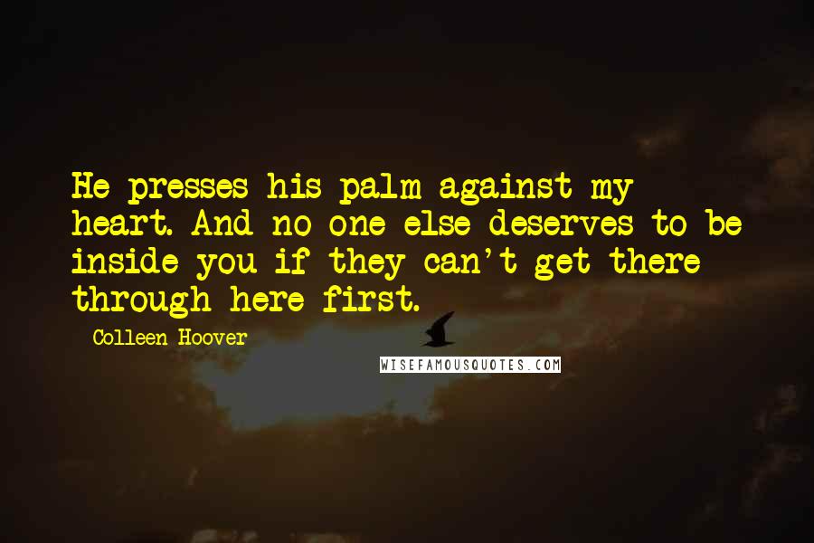 Colleen Hoover Quotes: He presses his palm against my heart. And no one else deserves to be inside you if they can't get there through here first.