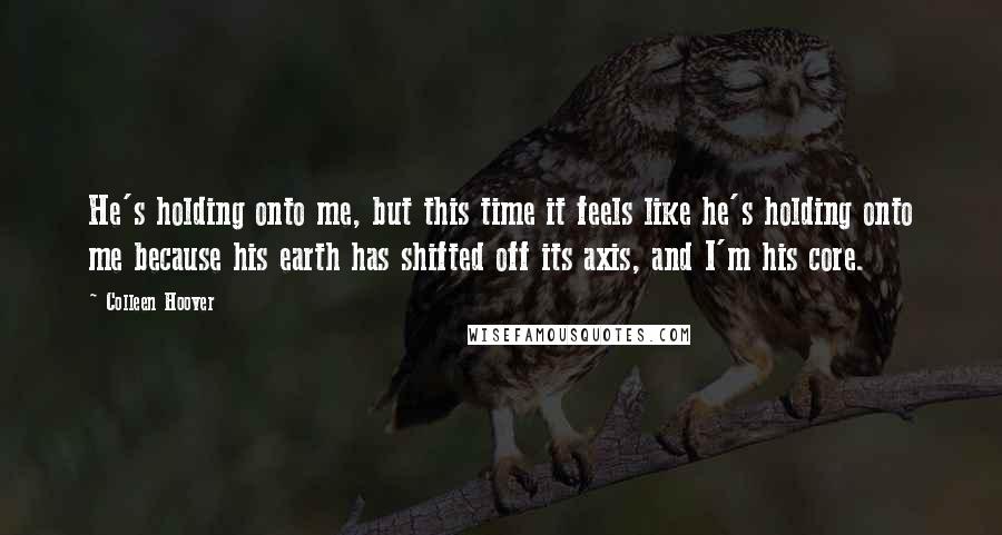 Colleen Hoover Quotes: He's holding onto me, but this time it feels like he's holding onto me because his earth has shifted off its axis, and I'm his core.