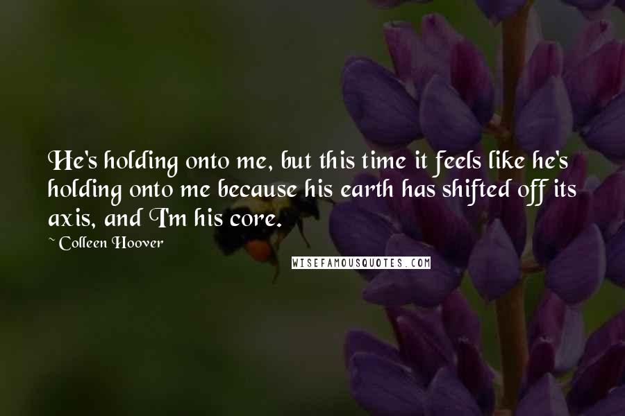 Colleen Hoover Quotes: He's holding onto me, but this time it feels like he's holding onto me because his earth has shifted off its axis, and I'm his core.