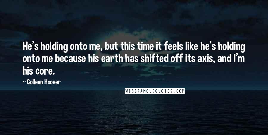 Colleen Hoover Quotes: He's holding onto me, but this time it feels like he's holding onto me because his earth has shifted off its axis, and I'm his core.