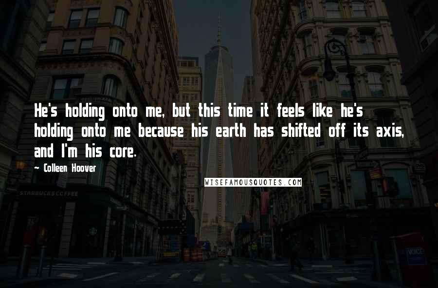 Colleen Hoover Quotes: He's holding onto me, but this time it feels like he's holding onto me because his earth has shifted off its axis, and I'm his core.