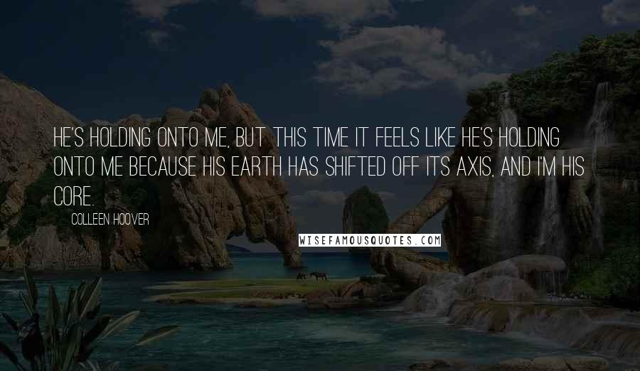 Colleen Hoover Quotes: He's holding onto me, but this time it feels like he's holding onto me because his earth has shifted off its axis, and I'm his core.