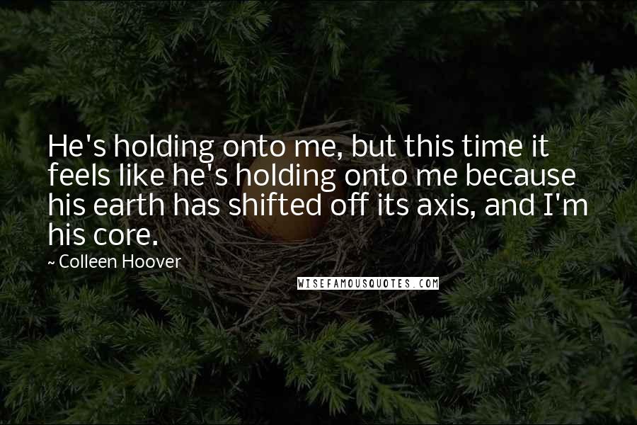 Colleen Hoover Quotes: He's holding onto me, but this time it feels like he's holding onto me because his earth has shifted off its axis, and I'm his core.