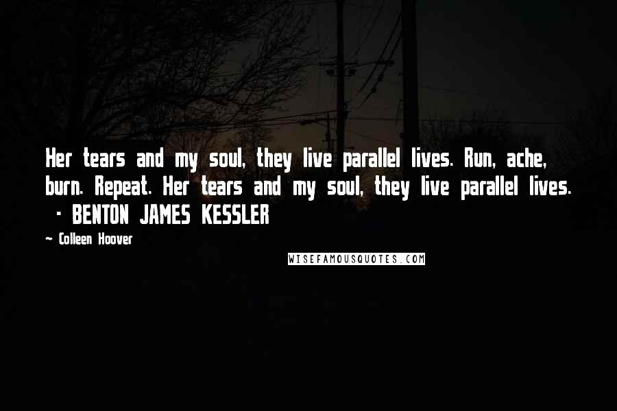 Colleen Hoover Quotes: Her tears and my soul, they live parallel lives. Run, ache, burn. Repeat. Her tears and my soul, they live parallel lives.  - BENTON JAMES KESSLER