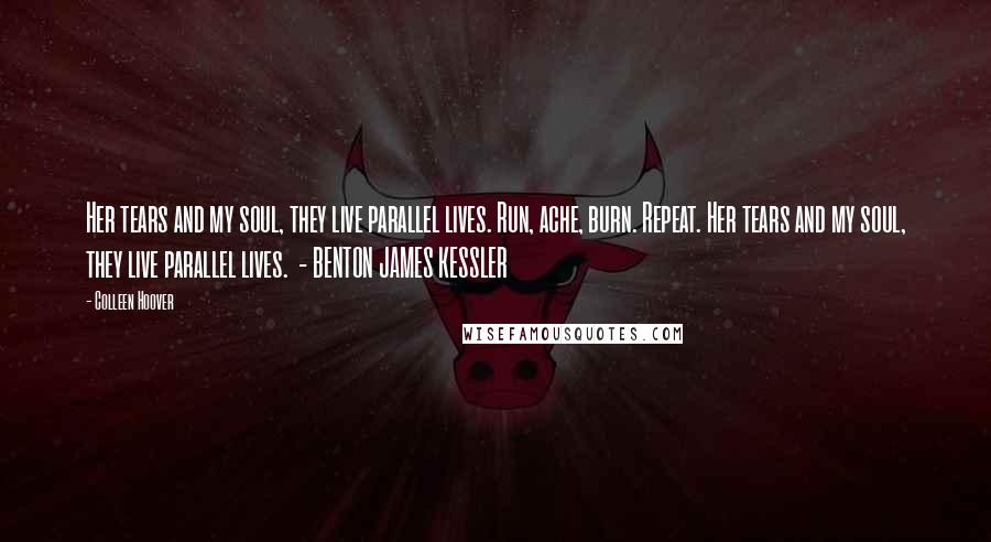 Colleen Hoover Quotes: Her tears and my soul, they live parallel lives. Run, ache, burn. Repeat. Her tears and my soul, they live parallel lives.  - BENTON JAMES KESSLER