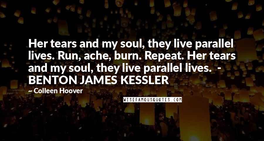Colleen Hoover Quotes: Her tears and my soul, they live parallel lives. Run, ache, burn. Repeat. Her tears and my soul, they live parallel lives. - BENTON JAMES KESSLER