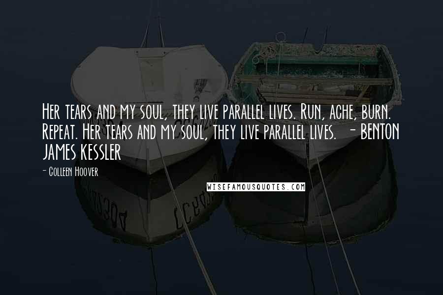 Colleen Hoover Quotes: Her tears and my soul, they live parallel lives. Run, ache, burn. Repeat. Her tears and my soul, they live parallel lives. - BENTON JAMES KESSLER