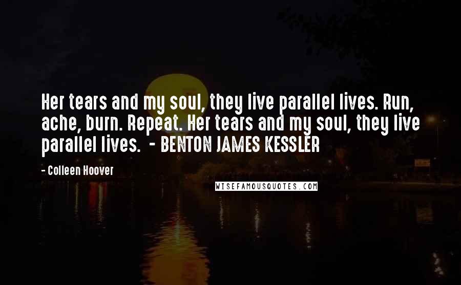 Colleen Hoover Quotes: Her tears and my soul, they live parallel lives. Run, ache, burn. Repeat. Her tears and my soul, they live parallel lives. - BENTON JAMES KESSLER
