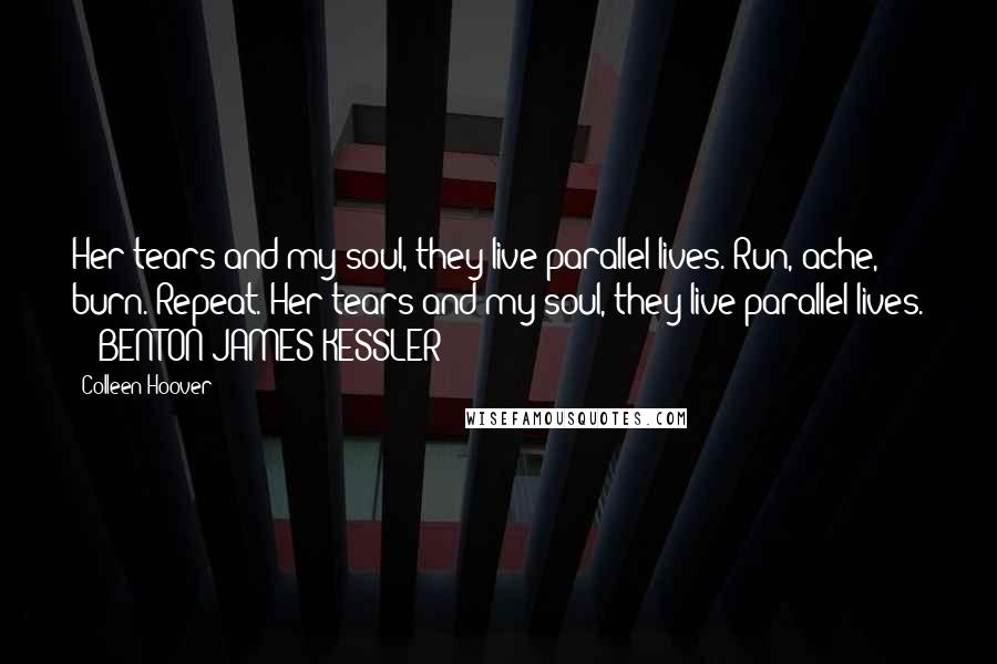 Colleen Hoover Quotes: Her tears and my soul, they live parallel lives. Run, ache, burn. Repeat. Her tears and my soul, they live parallel lives. - BENTON JAMES KESSLER